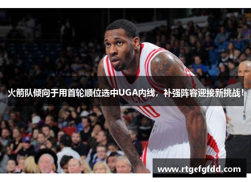 火箭队倾向于用首轮顺位选中UGA内线，补强阵容迎接新挑战！