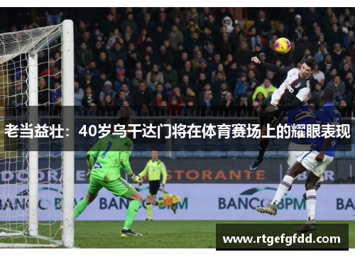老当益壮：40岁乌干达门将在体育赛场上的耀眼表现